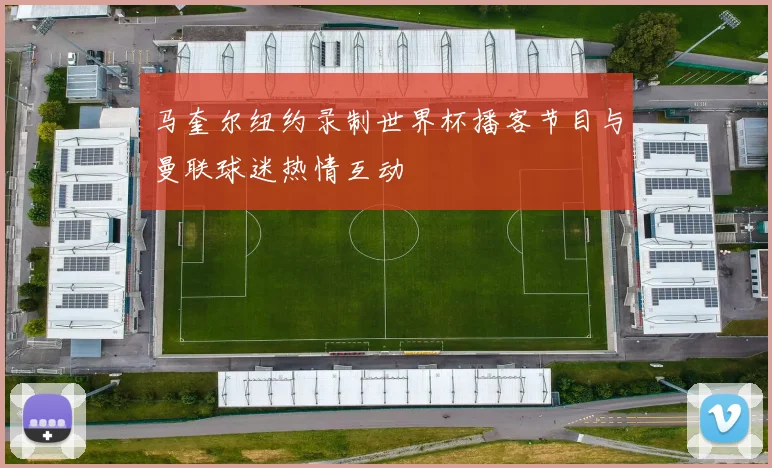 马奎尔纽约录制世界杯播客节目与曼联球迷热情互动