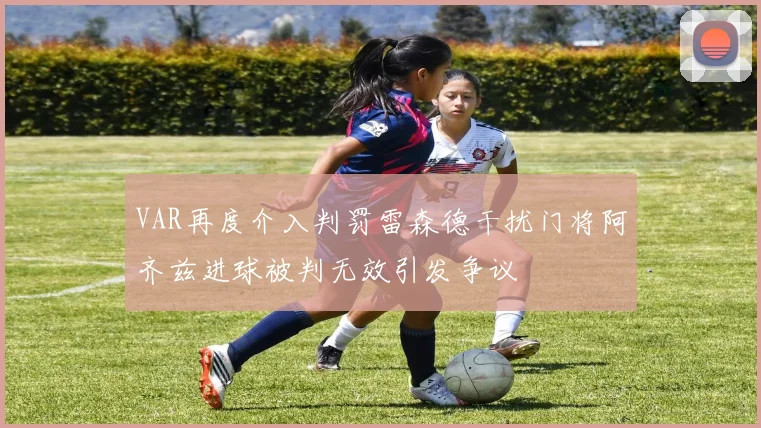 VAR再度介入判罚雷森德干扰门将阿齐兹进球被判无效引发争议