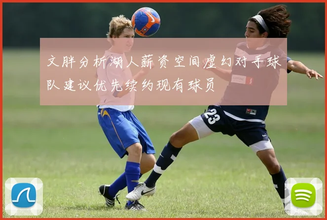 文胖分析湖人薪资空间虚幻对手球队建议优先续约现有球员