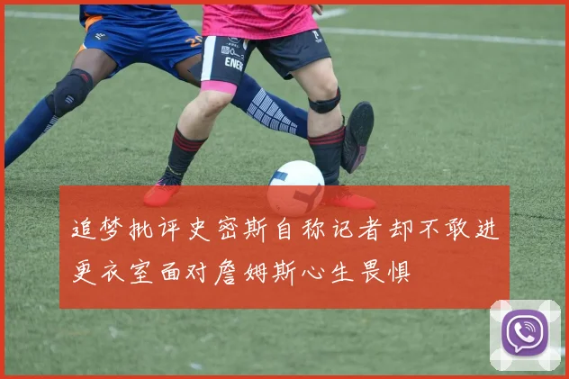 追梦批评史密斯自称记者却不敢进更衣室面对詹姆斯心生畏惧