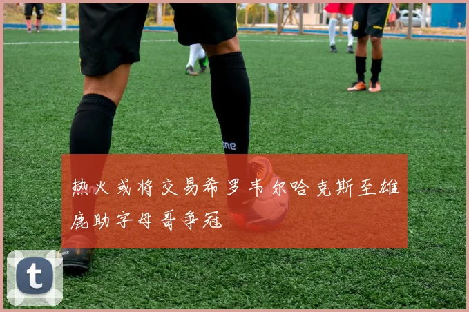 热火或将交易希罗韦尔哈克斯至雄鹿助字母哥争冠