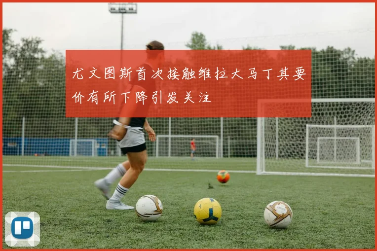 尤文图斯首次接触维拉大马丁其要价有所下降引发关注