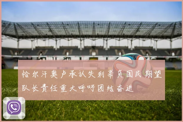 恰尔汗奥卢承认失利辜负国民期望队长责任重大呼吁团结奋进