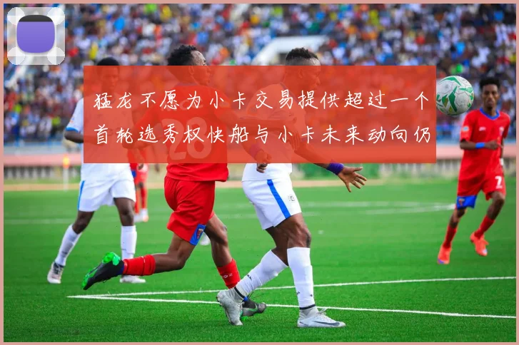 猛龙不愿为小卡交易提供超过一个首轮选秀权快船与小卡未来动向仍不明朗