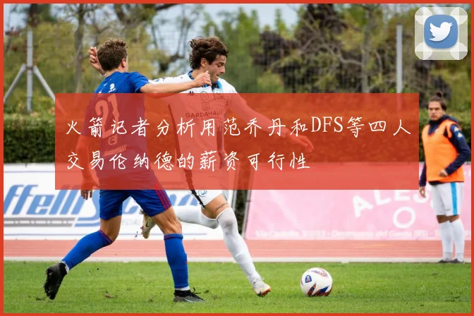 火箭记者分析用范乔丹和DFS等四人交易伦纳德的薪资可行性