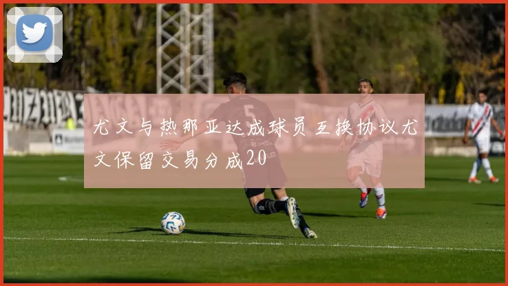 尤文与热那亚达成球员互换协议尤文保留交易分成20