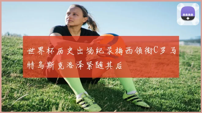世界杯历史出场纪录梅西领衔C罗马特乌斯克洛泽紧随其后