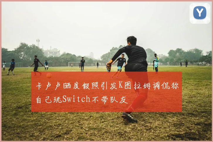 卡卢卢晒度假照引发K图拉姆调侃称自己玩Switch不带队友