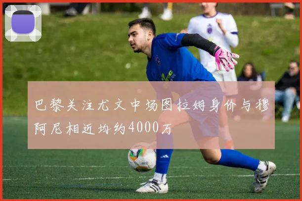巴黎关注尤文中场图拉姆身价与穆阿尼相近均约4000万