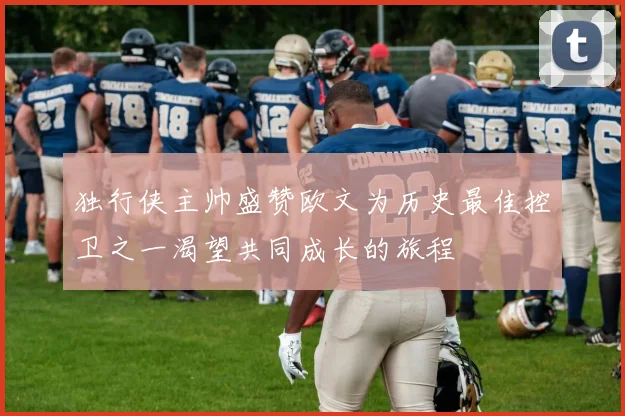 独行侠主帅盛赞欧文为历史最佳控卫之一渴望共同成长的旅程