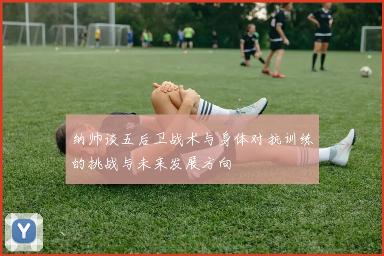 纳帅谈五后卫战术与身体对抗训练的挑战与未来发展方向