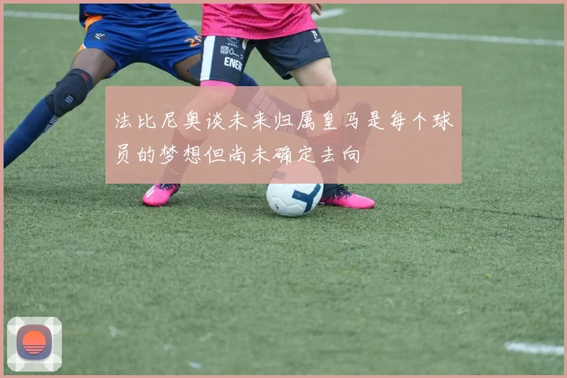 法比尼奥谈未来归属皇马是每个球员的梦想但尚未确定去向